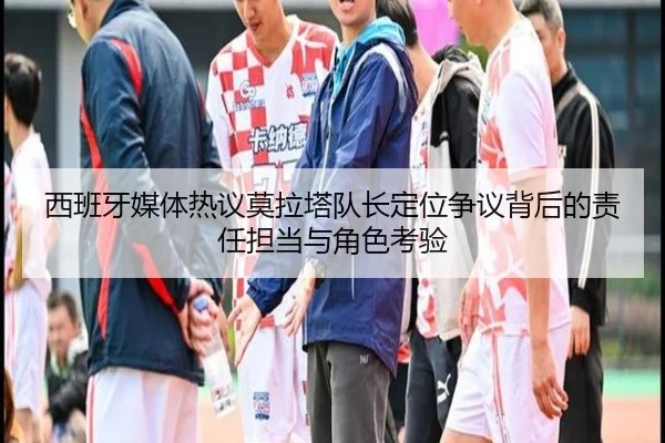 西班牙媒体热议莫拉塔队长定位争议背后的责任担当与角色考验