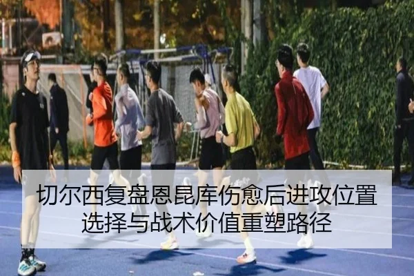 切尔西复盘恩昆库伤愈后进攻位置选择与战术价值重塑路径