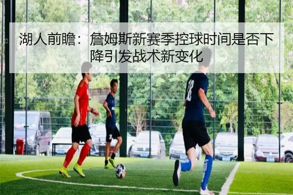 湖人前瞻：詹姆斯新赛季控球时间是否下降引发战术新变化